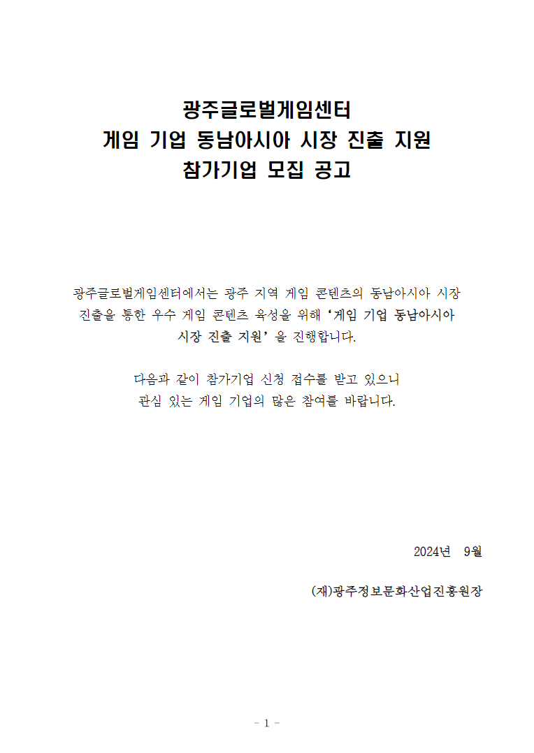 광주글로벌게임센터게임 기업 동남아시아 시장 진출 지원참가기업 모집 공고광주글로벌게임센터에서는 광주 지역 게임 콘텐츠의 동남아시아 시장 진출을 통한 우수 게임 콘텐츠 육성을 위해‘게임 기업 동남아시아 시장 진출 지원’을 진행합니다.다음과 같이 참가기업 신청 접수를 받고 있으니관심 있는 게임 기업의 많은 참여를 바랍니다.2024년  9월(재)광주정보문화산업진흥원장