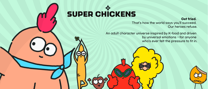 Super Chickens is the story of YoungGye, who challenges the world's formula that "you have to get fried to succeed." Refusing to be fried like everyone else, YoungGye sets out to become a star on their own terms. Along the way, YoungGye's Samgyetang friends and the already-fried stars create a series of hilarious conflicts and adventures. Set in a world where success comes with the unspoken pressure to abandon your identity and follow the formula, Super Chickens is an adult-oriented K-food character IP about having the courage to choose your own path.