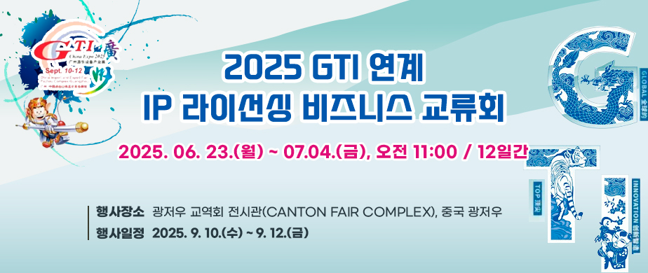 2025 GTI 연계 IP 라이선싱 비즈니스 교류회  2025. 06. 23.(월) ~ 07.04.(금), 오전 11:00 / 12일간  행사장소:광저우 교역회 전시관(CANTON FAIR COMPLEX), 중국 광저우  행사일정:2025. 9. 10.(수) ~ 9. 12.(금)