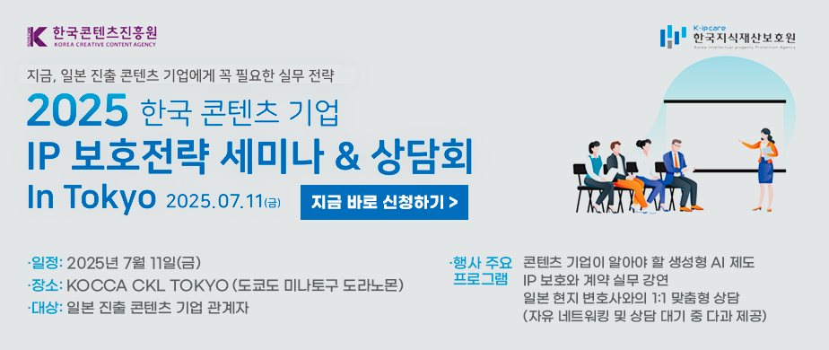 [한국콘텐츠진흥원] 2025 한국 콘텐츠 기업 IP 보호전략 세미나&상담회 in Tokyo  - 일정: 2025년 7월 11일(금)  - 장소: KOCCA CKL TOKYO (도쿄도 미나토구 도라노몬)  - 대상: 일본 진출 콘텐츠 기업 관계자  - 주최:한국콘텐츠진흥원, 한국지식재산보호원  - 행사 주요 프로그램 · 콘텐츠 기업이 알아야 할 생성형 AI 제도 · IP 보호와 계약 실무 강연 · 일본 현지 변호사와의 1:1 맞춤형 상담 (자유 네트워킹 및 상담 대기 중 다과 제공)  - 지금 바로 신청하기 https://forms.gle/kGdyzR2XD5zoTDdy8