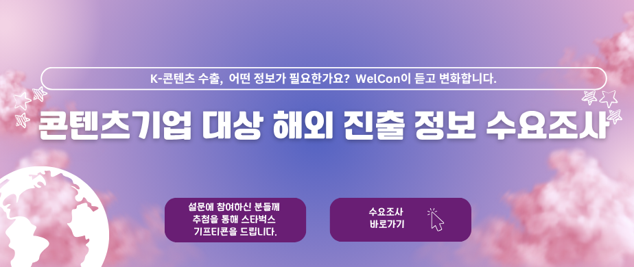 K-콘텐츠 수출, 어떤정보가 필요한가요? Welcon이 듣고 변화합니다. / 콘텐츠 기업 대상 해외 진출정보 수요조사 / 설문에 참여하신 분들께 추첨을 통해 스타벅스 기프티콘을 드립니다. / 수요조사 바로가기