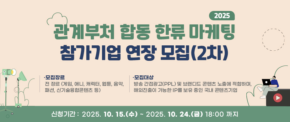 2025년 관계부처 합동 한류마케팅 참가기업 모집 (2차) / 모집장르 : 전 장르 (게임, 애니, 캐릭터, 웹툰, 음악, 패션, 신기술융합콘텐츠 등) /  모집대상 : 방송 간접광고(PPL) 및 브랜디드 콘텐츠 노출에 적합하며, 해외진출이 가능한 IP를 보유 중인 국내 콘텐츠기업 / 신청기간 : 2025. 10. 15(수) ~ 2025. 10. 24(금) 18:00 까지